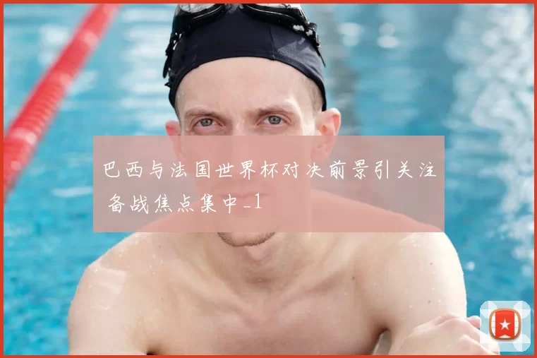 巴西与法国世界杯对决前景引关注 备战焦点集中_1