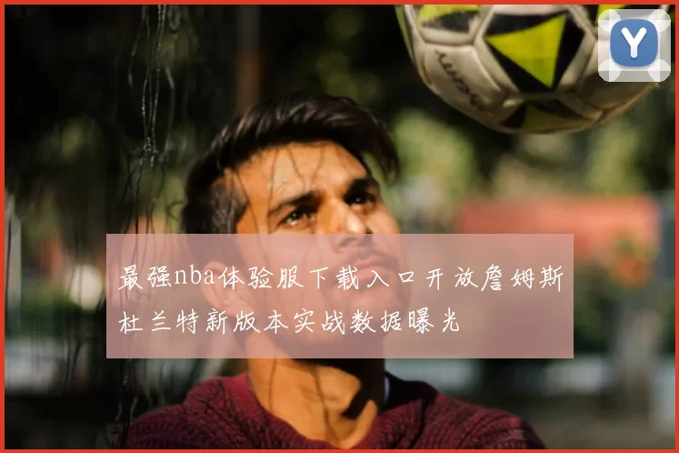 最强nba体验服下载入口开放詹姆斯杜兰特新版本实战数据曝光