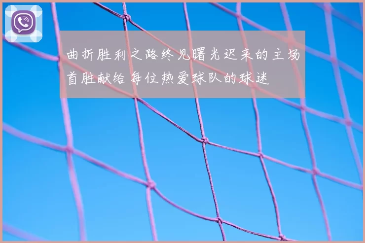 曲折胜利之路终见曙光迟来的主场首胜献给每位热爱球队的球迷