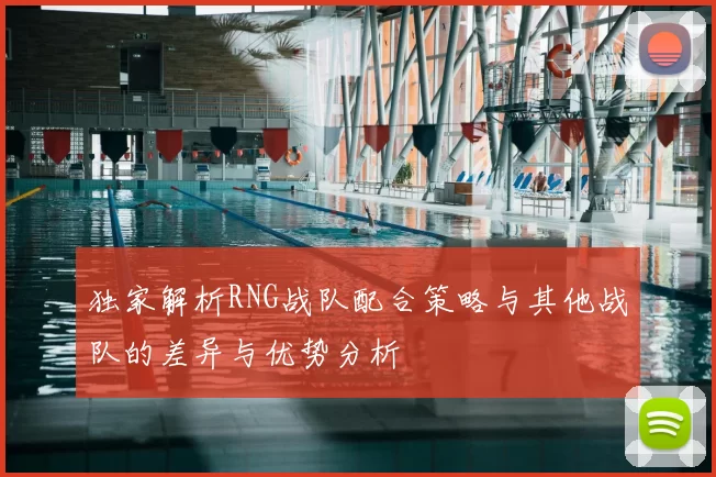 独家解析RNG战队配合策略与其他战队的差异与优势分析