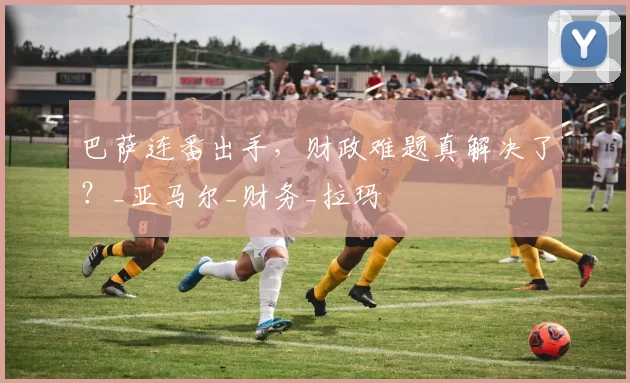 巴萨连番出手，财政难题真解决了？_亚马尔_财务_拉玛