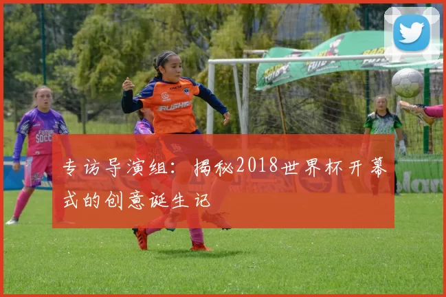 专访导演组:揭秘2018世界杯开幕式的创意诞生记