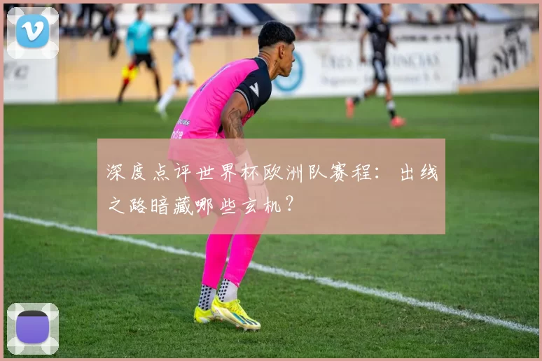 深度点评世界杯欧洲队赛程：出线之路暗藏哪些玄机？