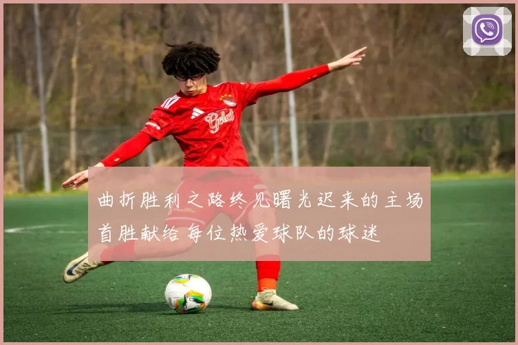 曲折胜利之路终见曙光迟来的主场首胜献给每位热爱球队的球迷